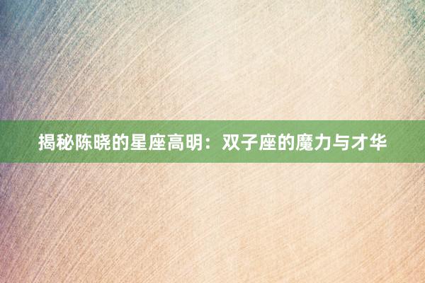 揭秘陈晓的星座高明：双子座的魔力与才华