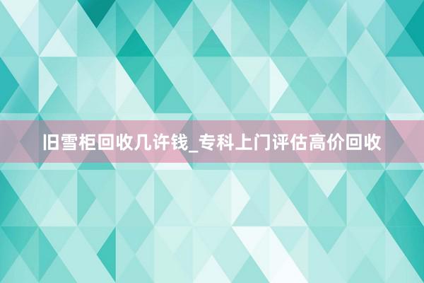旧雪柜回收几许钱_专科上门评估高价回收
