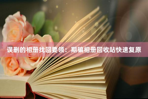 误删的相册找回要领：期骗相册回收站快速复原