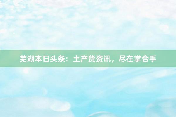 芜湖本日头条：土产货资讯，尽在掌合手