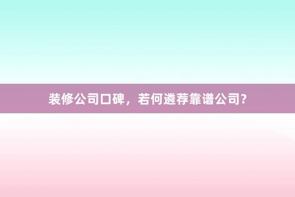 装修公司口碑，若何遴荐靠谱公司？